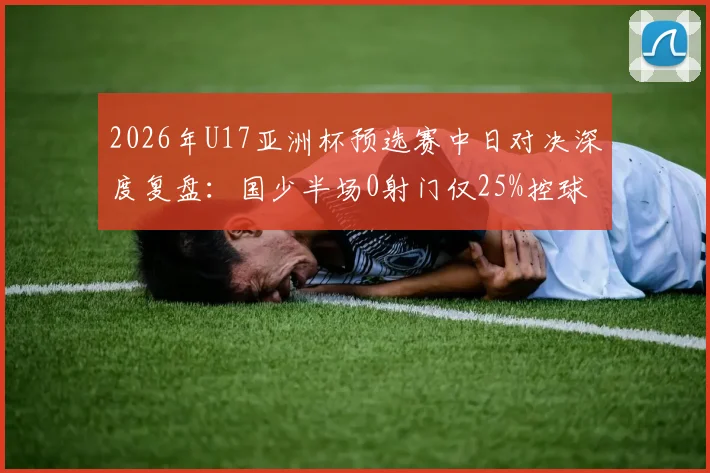 2026年U17亚洲杯预选赛中日对决深度复盘：国少半场0射门仅25%控球，日本队碾压数据背后暴露的青训短板与破局思考