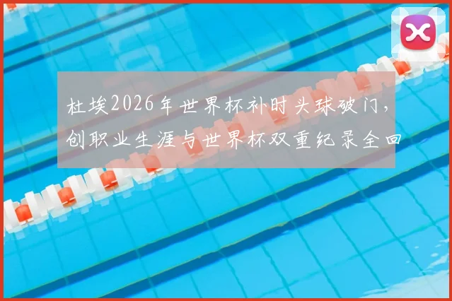 杜埃2026年世界杯补时头球破门，创职业生涯与世界杯双重纪录全回顾