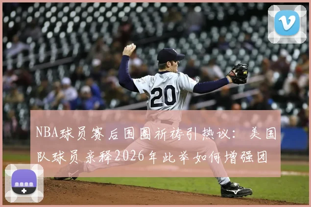 NBA球员赛后围圈祈祷引热议：美国队球员亲释2026年此举如何增强团队凝聚力与牺牲精神