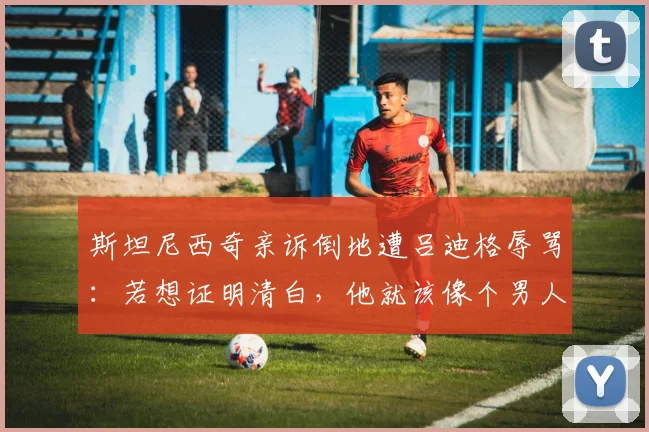 斯坦尼西奇亲诉倒地遭吕迪格辱骂：若想证明清白，他就该像个男人一样站出来承认或澄清
