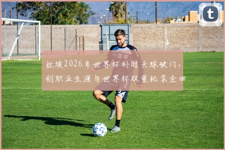 杜埃2026年世界杯补时头球破门，创职业生涯与世界杯双重纪录全回顾