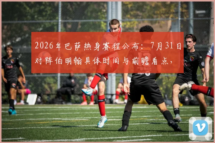 2026年巴萨热身赛程公布：7月31日对阵伯明翰具体时间与前瞻看点，季前备战计划一览