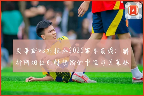 贝蒂斯vs布拉加2026赛季前瞻：解析阿姆拉巴特领衔的中场与贝莱林复出对战术影响