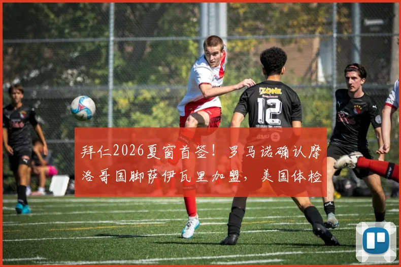 拜仁2026夏窗首签！罗马诺确认摩洛哥国脚萨伊瓦里加盟，美国体检细节与球员技术特点全解析