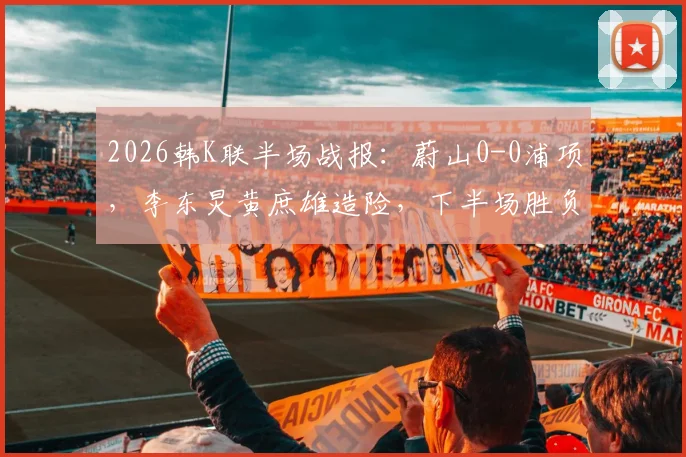 2026韩K联半场战报：蔚山0-0浦项，李东炅黄庶雄造险，下半场胜负关键点分析