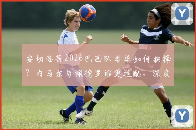 安切洛蒂2026巴西队名单如何抉择?内马尔与佩德罗谁更适配,深度分析主帅选人标准