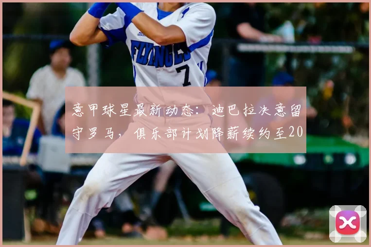 意甲球星最新动态：迪巴拉决意留守罗马，俱乐部计划降薪续约至2026年，详情与未来走势分析