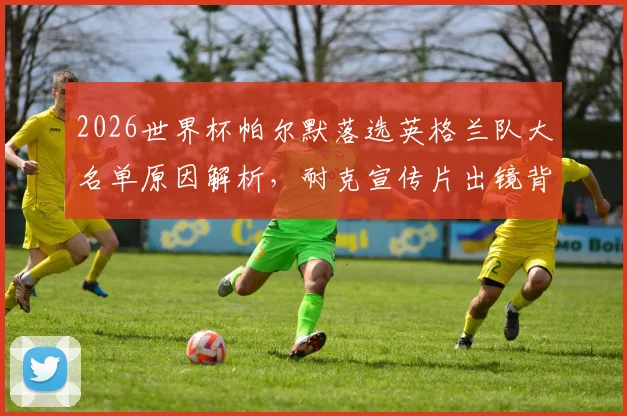 2026世界杯帕尔默落选英格兰队大名单原因解析,耐克宣传片出镜背后故事与阵容预测