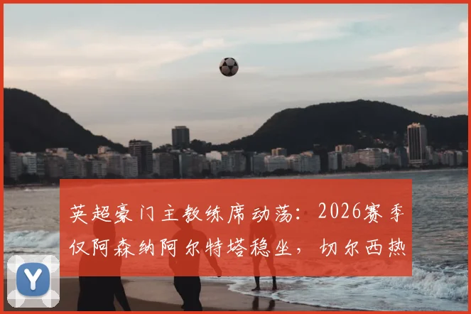 英超豪门主教练席动荡：2026赛季仅阿森纳阿尔特塔稳坐，切尔西热刺一年两度换帅为哪般？