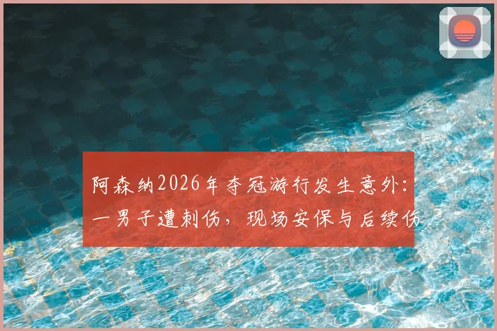 阿森纳2026年夺冠游行发生意外：一男子遭刺伤，现场安保与后续伤势评估引热议