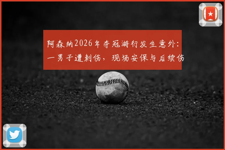 阿森纳2026年夺冠游行发生意外:一男子遭刺伤,现场安保与后续伤势评估引热议