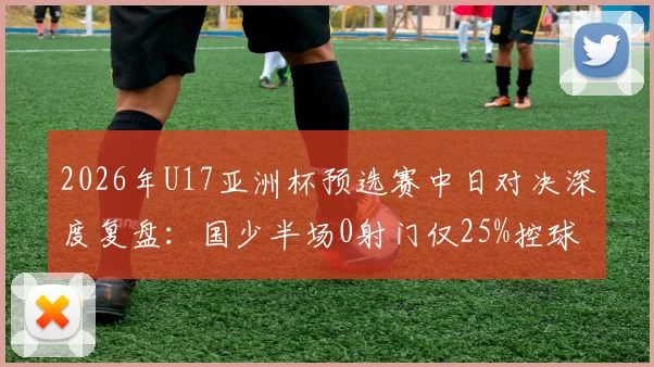 2026年U17亚洲杯预选赛中日对决深度复盘：国少半场0射门仅25%控球，日本队碾压数据背后暴露的青训短板与破局思考