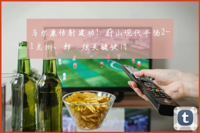 马尔康传射建功！蔚山现代半场2-1光州，郑昇炫关键破门
