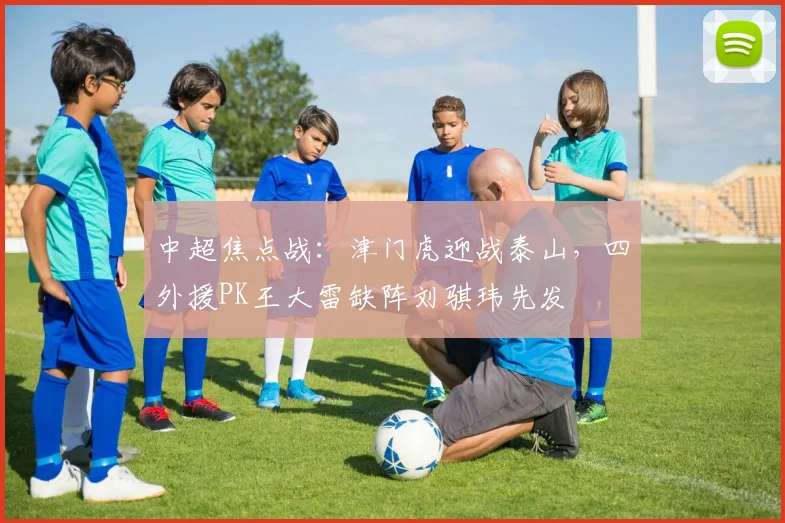 中超焦点战：津门虎迎战泰山，四外援PK王大雷缺阵刘骐玮先发