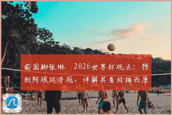 前国脚张琳芃2026世界杯观点：预测阿根廷夺冠，详解其看好梅西原因与球队前景