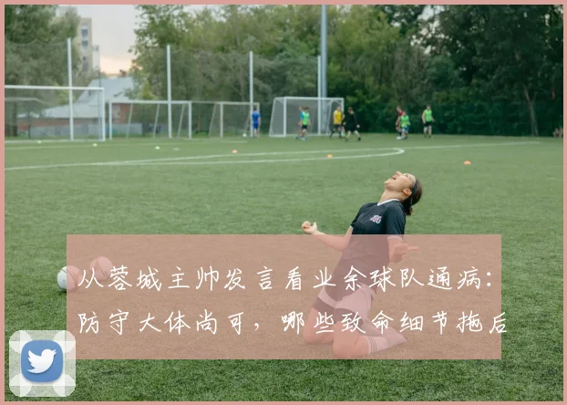 从蓉城主帅发言看业余球队通病：防守大体尚可，哪些致命细节拖后腿？（附实用改善方法）