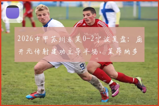 2026中甲苏州东吴0-2宁波复盘：庞开元传射建功主导半场，莱昂纳多破门锁定胜局