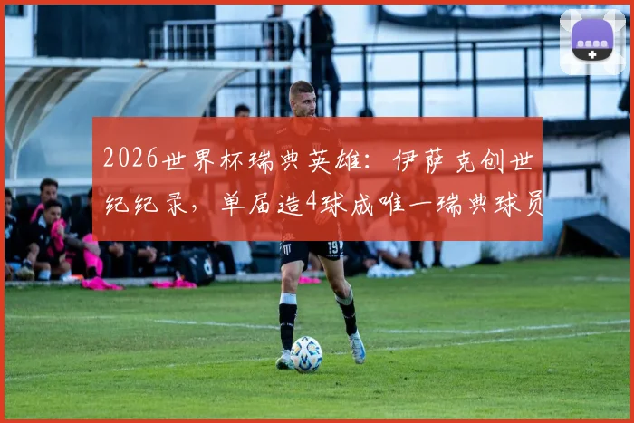 2026世界杯瑞典英雄：伊萨克创世纪纪录，单届造4球成唯一瑞典球员