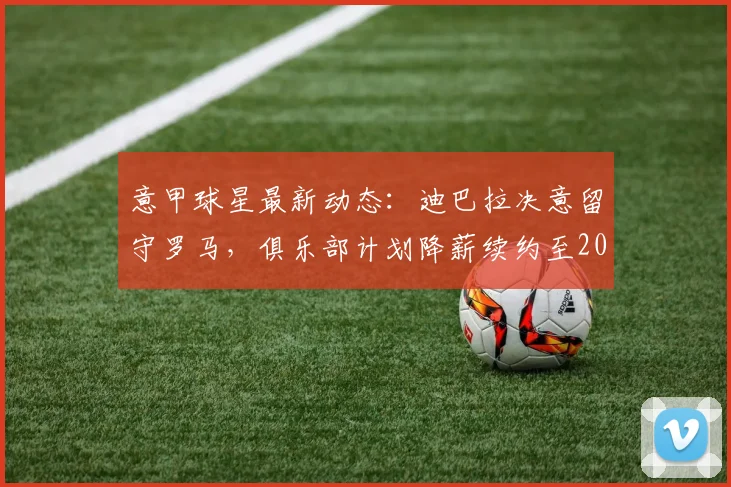 意甲球星最新动态：迪巴拉决意留守罗马，俱乐部计划降薪续约至2026年，详情与未来走势分析