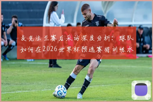 麦克法兰赛后采访深度分析：球队如何在2026世界杯预选赛将训练水平转化为比赛战斗力，直面最强对手