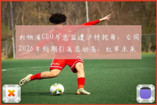利物浦CEO与总监遭沙特挖角，合同2026年到期引高层动荡，红军未来何去何从？