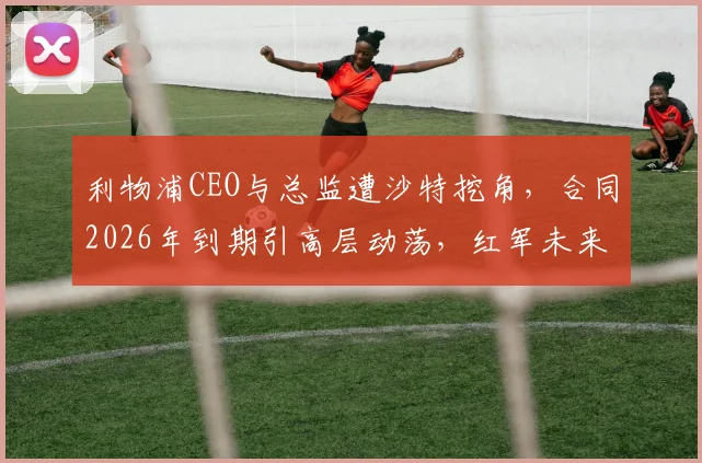 利物浦CEO与总监遭沙特挖角,合同2026年到期引高层动荡,红军未来何去何从?