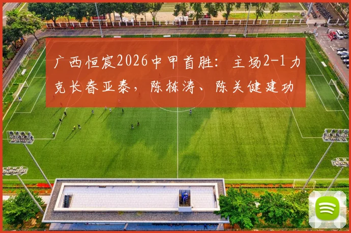 广西恒宸2026中甲首胜：主场2-1力克长春亚泰，陈栋涛、陈关健建功，详细战报及全场录像回放点此观看