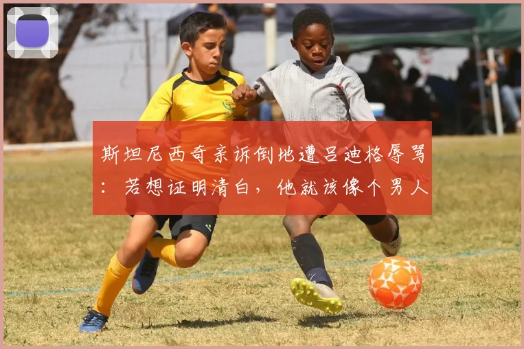 斯坦尼西奇亲诉倒地遭吕迪格辱骂:若想证明清白,他就该像个男人一样站出来承认或澄清