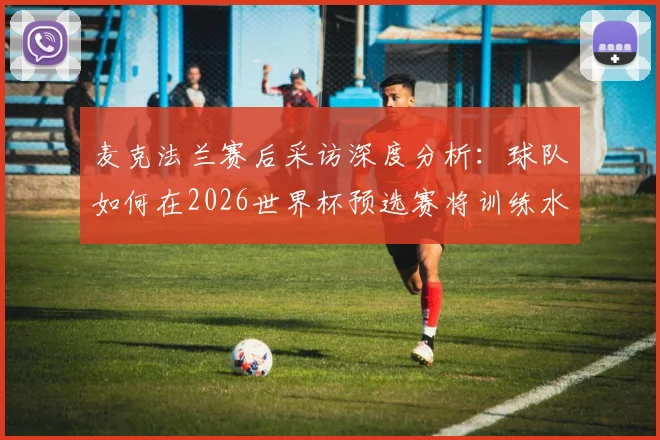 麦克法兰赛后采访深度分析：球队如何在2026世界杯预选赛将训练水平转化为比赛战斗力，直面最强对手