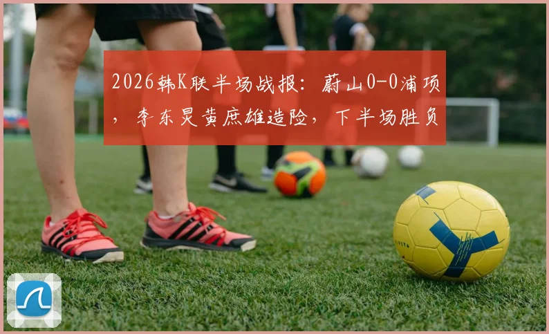 2026韩K联半场战报:蔚山0-0浦项,李东炅黄庶雄造险,下半场胜负关键点分析