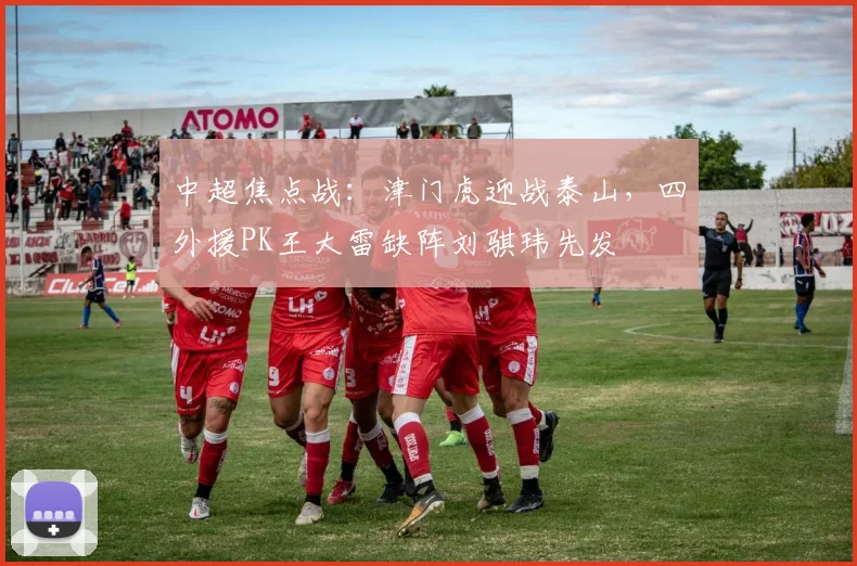 中超焦点战：津门虎迎战泰山，四外援PK王大雷缺阵刘骐玮先发