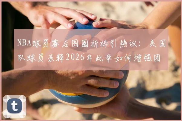 NBA球员赛后围圈祈祷引热议：美国队球员亲释2026年此举如何增强团队凝聚力与牺牲精神